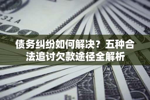 北京债务纠纷如何解决？五种合法追讨欠款途径全解析